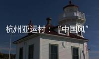 杭州亞運村：“中國風”將讓運動員感受東道主熱情