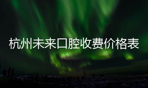 杭州未來口腔收費價格表:種植牙2980/金屬矯正16000/補牙180