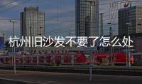 杭州舊沙發不要了怎么處理1個電話2小時上門收運