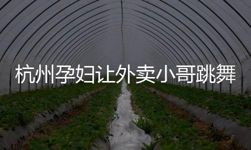 杭州孕婦讓外賣小哥跳舞送老公驚喜 情人節忘記買禮物怎么補救