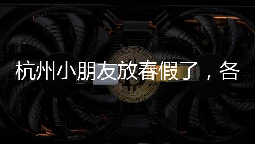 杭州小朋友放春假了，各地景點(diǎn)準(zhǔn)備好迎接了嗎？