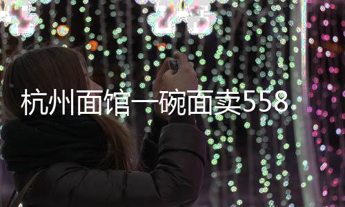 杭州面館一碗面賣558元 店長回應(yīng)