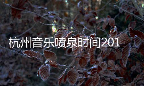 杭州音樂噴泉時間2019（杭州音樂噴泉時間）