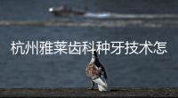 杭州雅萊齒科種牙技術怎么樣?一致評價質(zhì)量好/微創(chuàng)/價格便宜/病例多無失敗