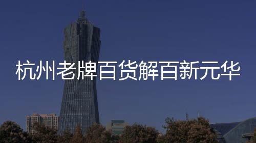 杭州老牌百貨解百新元華正式閉店，商場進入改造期