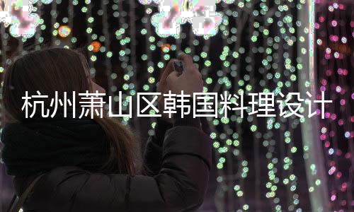 杭州蕭山區韓國料理設計裝修公司，工裝設計裝修就選浙江國富裝飾