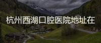 杭州西湖口腔醫(yī)院地址在哪里?2家店,總院地址在古墩路