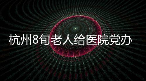 杭州8旬老人給醫(yī)院黨辦寫(xiě)了封“送禮檢討信”，背后的故事太暖了！