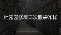 杜園園修復二次眼袋咋樣?杜園園二次復發眼袋修復怎么掛號面診呢