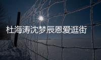 杜海濤沈夢辰恩愛逛街 海濤拎包男友力十足女方長腿吸睛