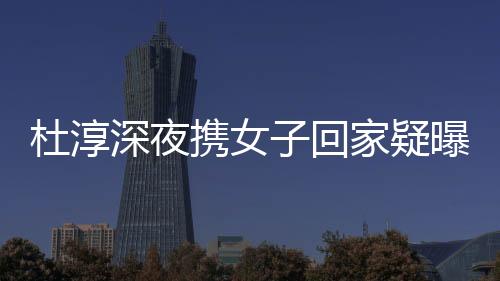 杜淳深夜攜女子回家疑曝戀情 經紀人掛電話拒回應