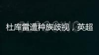 杜庫雷遭種族歧視，英超官方嚴詞譴責