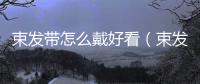 束發(fā)帶怎么戴好看（束發(fā)帶怎么帶）
