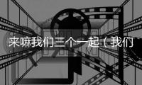 來嘛我們三個一起（我們三個一起要你好不好）
