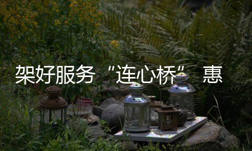 架好服務“連心橋” 惠企為民優環境_