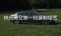 林允帶父親一同錄制綜藝節(jié)目，卻意外暴露了自己的身世