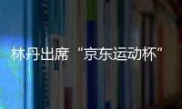 林丹出席“京東運動杯”羽毛球公開賽 8城7500人開創大競技