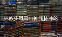 林教頭風雪山神廟林沖的人物（林教頭風雪山神廟林沖人物分析）