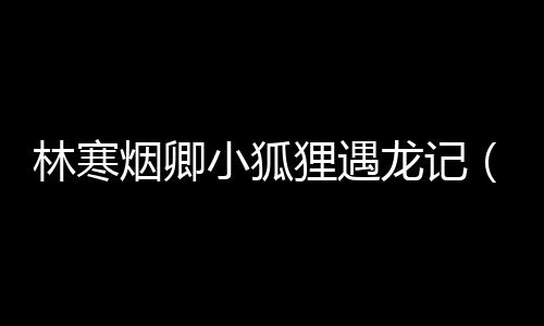 林寒煙卿小狐貍遇龍記（林寒煙卿）