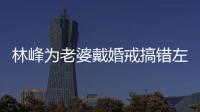 林峰為老婆戴婚戒搞錯(cuò)左右手內(nèi)幕