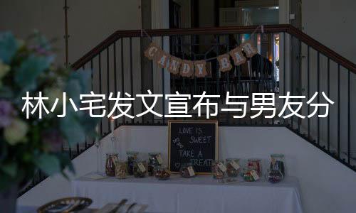 林小宅發(fā)文宣布與男友分手說了什么 林小宅和男友為什么分手原因曝光