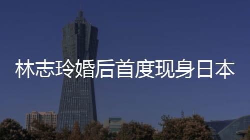 林志玲婚后首度現身日本吸金 稱婚禮時間尚未確定