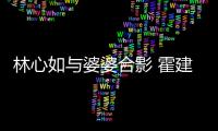 林心如與婆婆合影 霍建華個人資料遭扒家庭背景不凡
