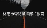 林芝市森防指揮部“教官團”送教上門 筑牢森林防火墻