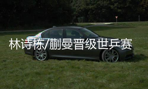 林詩棟/蒯曼晉級世乒賽混雙8強 速勝挺進