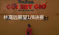 林高遠展望1/8決賽：爆冷概率大 要做好困難準備！