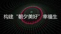 構建“朝夕美好”幸福生活圈_