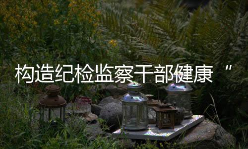 構(gòu)造紀檢監(jiān)察干部健康“成長鏈”