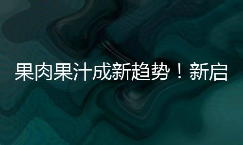 果肉果汁成新趨勢(shì)！新啟動(dòng)果肉果汁，顏值品質(zhì)俱在，利潤(rùn)市場(chǎng)雙贏！