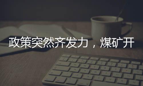 政策突然齊發力，煤礦開足馬力生產，涉晉陜蒙多省!