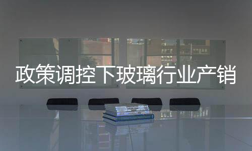 政策調控下玻璃行業產銷兩旺機會凸顯,行業資訊