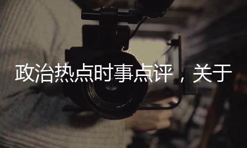 政治熱點(diǎn)時(shí)事點(diǎn)評(píng)，關(guān)于熱點(diǎn)事件政治時(shí)評(píng)怎么寫(xiě)詳細(xì)情況