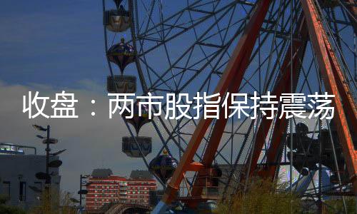 收盤：兩市股指保持震蕩 深成指跌逾1%