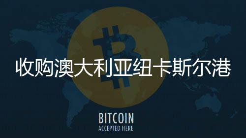 收購澳大利亞紐卡斯爾港—招商局港口實現全球六大洲布局