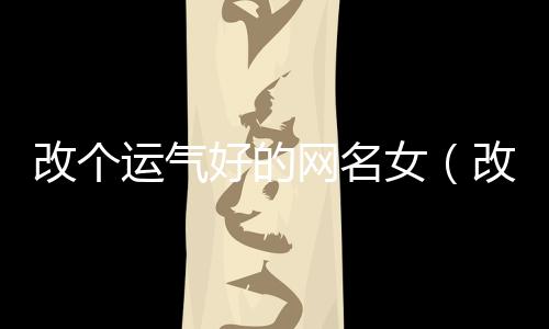 改個運氣好的網名女(改個運氣好的網名女生霸氣)