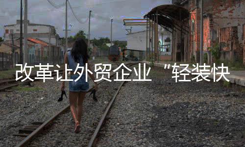 改革讓外貿(mào)企業(yè)“輕裝快行”