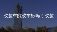 改裝車能改車標嗎（改裝車能上路嗎）
