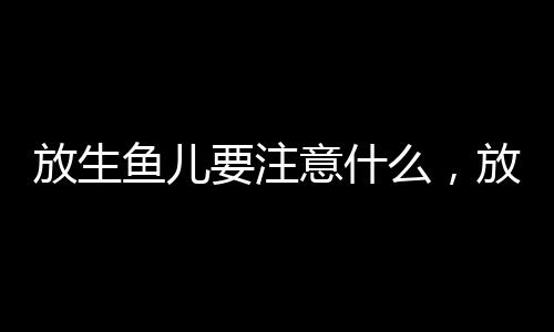 放生魚兒要注意什么，放生魚有什么講究
