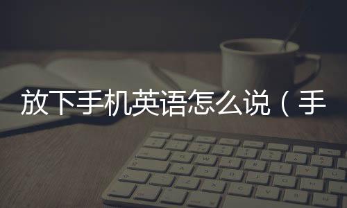 放下手機英語怎么說（手機英語怎么說）