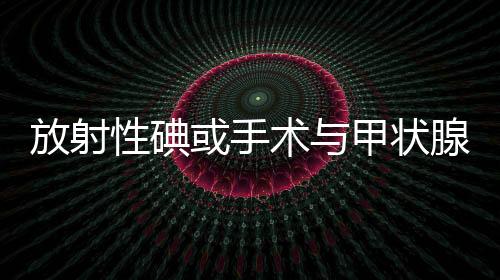 放射性碘或手術與甲狀腺功能亢進患者的生存率增加有關
