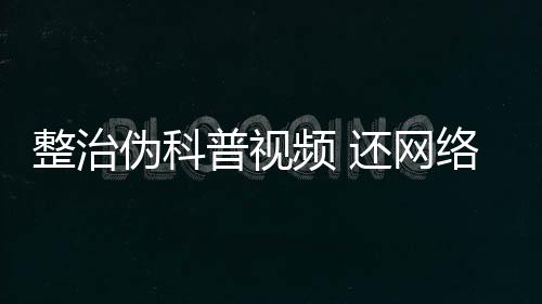 整治偽科普視頻 還網絡生態“清朗”藍天