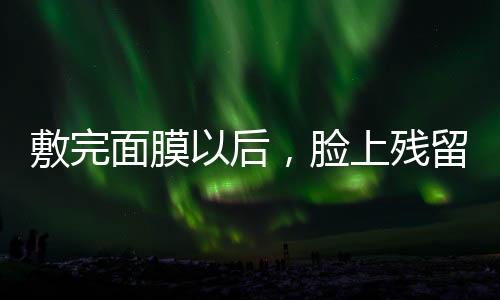 敷完面膜以后，臉上殘留的精華該不該洗掉？