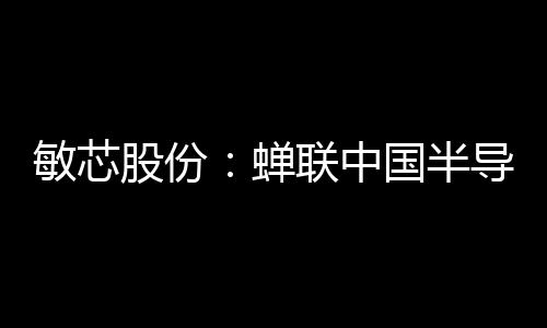 敏芯股份：蟬聯(lián)中國(guó)半導(dǎo)體MEMS十強(qiáng)企業(yè)