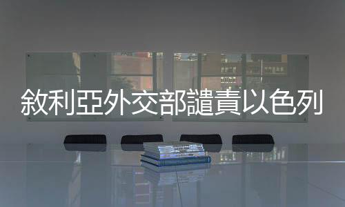 敘利亞外交部譴責(zé)以色列襲擊行為違反國際法和聯(lián)合國憲章