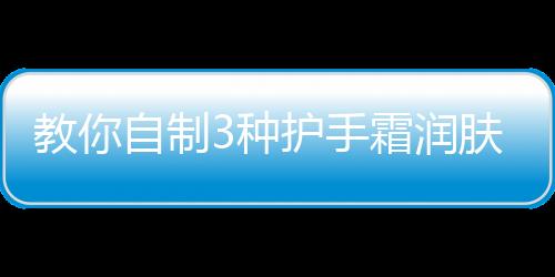 教你自制3種護手霜潤膚防裂 省錢又實用！