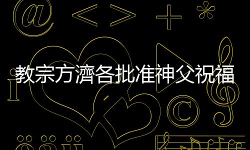 教宗方濟各批準神父祝福同性伴侶，但不能是婚禮
